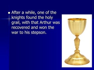  After a while, one of the
knights found the holy
grail, with that Arthur was
recovered and won the
war to his stepson.
 