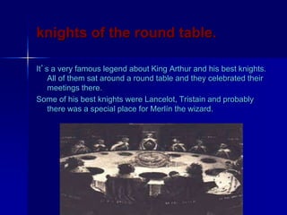 knights of the round table.
It’s a very famous legend about King Arthur and his best knights.
All of them sat around a round table and they celebrated their
meetings there.
Some of his best knights were Lancelot, Tristain and probably
there was a special place for Merlín the wizard.
 