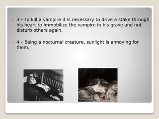  3 - To kill a vampire it is necessary to drive a stake through
his heart to immobilize the vampire in his grave and not
disturb others again.
 4 - Being a nocturnal creature, sunlight is annoying for
them.
 