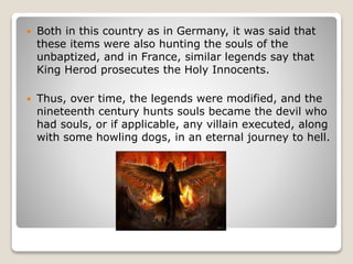  Both in this country as in Germany, it was said that
these items were also hunting the souls of the
unbaptized, and in France, similar legends say that
King Herod prosecutes the Holy Innocents.
 Thus, over time, the legends were modified, and the
nineteenth century hunts souls became the devil who
had souls, or if applicable, any villain executed, along
with some howling dogs, in an eternal journey to hell.
 
