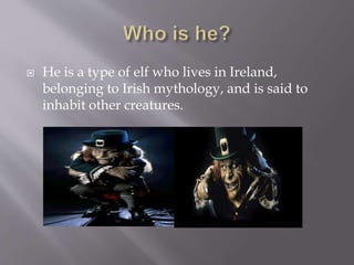  He is a type of elf who lives in Ireland,
belonging to Irish mythology, and is said to
inhabit other creatures.
 