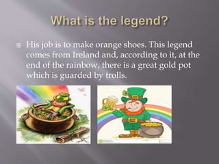  His job is to make orange shoes. This legend
comes from Ireland and, according to it, at the
end of the rainbow, there is a great gold pot
which is guarded by trolls.

 