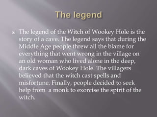  The legend of the Witch of Wookey Hole is the
story of a cave. The legend says that during the
Middle Age people threw all the blame for
everything that went wrong in the village on
an old woman who lived alone in the deep,
dark caves of Wookey Hole. The villagers
believed that the witch cast spells and
misfortune. Finally, people decided to seek
help from a monk to exorcise the spirit of the
witch.
 
