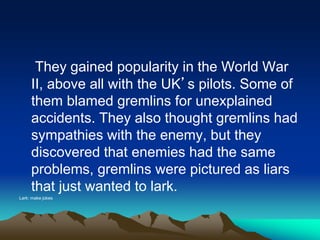 They gained popularity in the World War
II, above all with the UK’s pilots. Some of
them blamed gremlins for unexplained
accidents. They also thought gremlins had
sympathies with the enemy, but they
discovered that enemies had the same
problems, gremlins were pictured as liars
that just wanted to lark.
Lark: make jokes
 