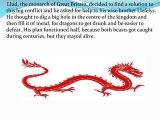 Llud, the monarch of Great Britain, decided to find a solution to
this big conflict and he asked for help to his wise brother Llefelys.
He thought to dig a big hole in the centre of the kingdom and
then fill it of mead, for dragons to get drunk and be easier to
defeat. His plan functioned half, because both beasts got caught
during centuries, but they stayed alive.
 