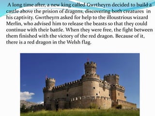 A long time after, a new king called Gwrtheyrn decided to build a
castle above the prision of dragons, discovering both creatures in
his captivity. Gwrtheyrn asked for help to the illoustrious wizard
Merlin, who advised him to release the beasts so that they could
continue with their battle. When they were free, the fight between
them finished with the victory of the red dragon. Because of it,
there is a red dragon in the Welsh flag.
 