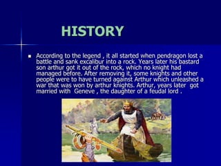 HISTORY
 According to the legend , it all started when pendragon lost a
battle and sank excalibur into a rock. Years later his bastard
son arthur got it out of the rock, which no knight had
managed before. After removing it, some knights and other
people were to have turned against Arthur which unleashed a
war that was won by arthur knights. Arthur, years later got
married with Geneve , the daughter of a feudal lord .
 