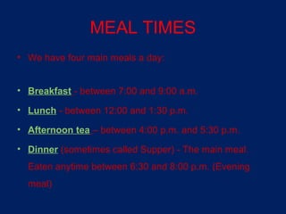 MEAL TIMES
• We have four main meals a day:


• Breakfast - between 7:00 and 9:00 a.m.

• Lunch - between 12:00 and 1:30 p.m.

• Afternoon tea – between 4:00 p.m. and 5:30 p.m.

• Dinner (sometimes called Supper) - The main meal.
  Eaten anytime between 6:30 and 8:00 p.m. (Evening
  meal)
 