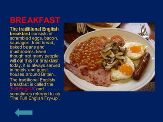 BREAKFAST
The traditional English
breakfast consists of
scrambled eggs, bacon,
sausages, fried bread,
baked beans and
mushrooms. Even
though not many people
will eat this for breakfast
today, it is always served
in hotels and guest
houses around Britain.
The traditional English
breakfast is called the
'Full English' and
sometimes referred to as
'The Full English Fry-up'.
 