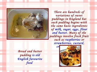 There are hundreds of
                         variations of sweet
                      puddings in England but
                     each pudding begins with
                     the same basic ingredients
                     of milk, sugar, eggs, flour
                      and butter. Many of the
                    puddings involve fresh fruit
                       such as raspberries or
                       strawberries, custard,
                         cream, and cakes.
Bread and butter
 pudding is old
English favourite
      food
 