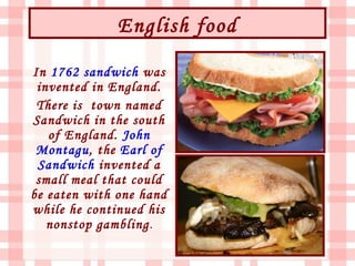 English food

In 1762 sandwich was
 invented in England.
 There is town named
Sandwich in the south
   of England. John
 Montagu, the Earl of
 Sandwich invented a
 small meal that could
be eaten with one hand
while he continued his
   nonstop gambling.
 