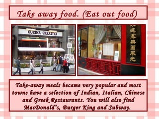 Take away food. (Eat out food)




 Take-away meals became very popular and most
towns have a selection of Indian, Italian, Chinese
   and Greek Restaurants. You will also find
    MacDonald’s, Burger King and Subway.
 
