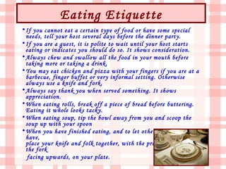 Eating Etiquette
• If you cannot eat a certain type of food or have some special
  needs, tell your host several days before the dinner party.
• If you are a guest, it is polite to wait until your host starts
  eating or indicates you should do so. It shows consideration.
• Always chew and swallow all the food in your mouth before
  taking more or taking a drink.
• You may eat chicken and pizza with your fingers if you are at a
  barbecue, finger buffet or very informal setting. Otherwise
  always use a knife and fork.
• Always say thank you when served something. It shows
  appreciation.
• When eating rolls, break off a piece of bread before buttering.
  Eating it whole looks tacky.
• When eating soup, tip the bowl away from you and scoop the
  soup up with your spoon
• When you have finished eating, and to let others know that you
  have,
  place your knife and folk together, with the prongs (tines) on
  the fork
  facing upwards, on your plate.
 
