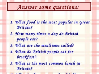 Answer some questions:

1. What food is the most popular in Great
   Britain?
2. How many times a day do British
   people eat?
3. What are the mealtimes called?
4. What do British people eat for
   breakfast?
5. What is the most common lunch in
   Britain?
 