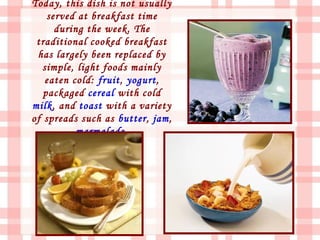 Today, this dish is not usually
    served at breakfast time
      during the week. The
 traditional cooked breakfast
 has largely been replaced by
   simple, light foods mainly
   eaten cold: fruit, yogurt,
   packaged cereal with cold
milk, and toast with a variety
of spreads such as butter, jam,
           marmalade.
 
