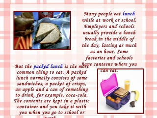 Many people eat lunch
                              while at work or school.
                                Employers and schools
                               usually provide a lunch
                                break in the middle of
                              the day, lasting as much
                                   as an hour. Some
                                factories and schools
But the packed lunch is the most canteens where you
                              have
  common thing to eat. A packed        can eat.
 lunch normally consists of some
 sandwiches, a packet of crisps,
an apple and a can of something
to drink, for example, coca-cola.
The contents are kept in a plastic
  container and you take it with
   you when you go to school or
 
