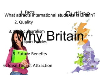 Why Britain What attracts international students in Britain? 1. Facts 2. Quality 3. Multiculturalism 4. Support Policies 5. Future Benefits 6. Ideal Tourist Attraction Outline 