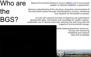 Who are
the
BGS?
Natural Environment Research Council (NERC) and is its principal
supplier of national capability in geoscience.
Advance understanding of the structure, properties and processes of
the solid Earth system through interdisciplinary surveys, monitoring
and research for the benefit of society.
It is the UK's premier provider of objective and authoritative
geoscientific data, information and knowledge for wealth creation,
sustainable use of natural resources, reducing risk and living with the
impacts of environmental change.
World-leading geoscience centre for:
•survey and monitoring
•modelling and research
•data and knowledge
 