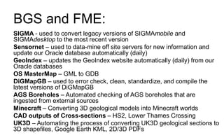 BGS and FME:
SIGMA - used to convert legacy versions of SIGMAmobile and
SIGMAdesktop to the most recent version
Sensornet – used to data-mine off site servers for new information and
update our Oracle database automatically (daily)
GeoIndex – updates the GeoIndex website automatically (daily) from our
Oracle databases
OS MasterMap – GML to GDB
DiGMapGB – used to error check, clean, standardize, and compile the
latest versions of DiGMapGB
AGS Boreholes – Automated checking of AGS boreholes that are
ingested from external sources
Minecraft – Converting 3D geological models into Minecraft worlds
CAD outputs of Cross-sections – HS2, Lower Thames Crossing
UK3D – Automating the process of converting UK3D geological sections to
3D shapefiles, Google Earth KML, 2D/3D PDFs
 