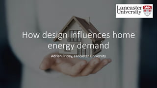 How design influences home
energy demand
Adrian Friday, Lancaster University
 