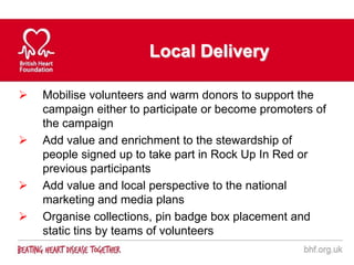Local Delivery

   Mobilise volunteers and warm donors to support the
    campaign either to participate or become promoters of
    the campaign
   Add value and enrichment to the stewardship of
    people signed up to take part in Rock Up In Red or
    previous participants
   Add value and local perspective to the national
    marketing and media plans
   Organise collections, pin badge box placement and
    static tins by teams of volunteers
 