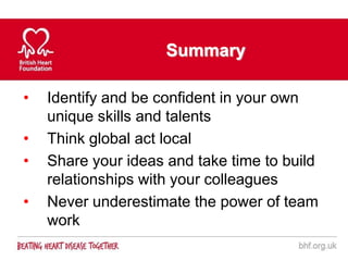 Summary

•   Identify and be confident in your own
    unique skills and talents
•   Think global act local
•   Share your ideas and take time to build
    relationships with your colleagues
•   Never underestimate the power of team
    work
 