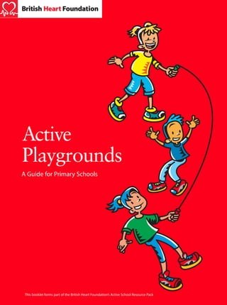 The Active School
Active Playgrounds

Active
Playgrounds
A Guide for Primary Schools

British Heart Foundation
14 Fitzhardinge Street
London W1H 6DH
Tel: 020 7935 0185
Fax: 020 7486 5820
www.bhf.org.uk
British Heart Foundation is a Registered Charity, number 225971
© British Heart Foundation 2001
G70 3/2002

This booklet forms part of the British Heart Foundation’s Active School Resource Pack

 