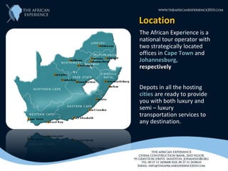 Location
The African Experience is a
national tour operator with
two strategically located
offices in Cape Town and
Johannesburg,
respectively


Depots in all the hosting
cities are ready to provide
you with both luxury and
semi – luxury
transportation services to
any destination.
 