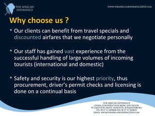Why choose us ?
   Our clients can benefit from travel specials and
    discounted airfares that we negotiate personally

   Our staff has gained vast experience from the
    successful handling of large volumes of incoming
    tourists (international and domestic)

   Safety and security is our highest priority, thus
                                       priority
    procurement, driver’s permit checks and licensing is
    done on a continual basis
 