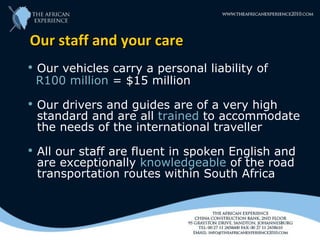Our staff and your care
   Our vehicles carry a personal liability of
    R100 million = $15 million
   Our drivers and guides are of a very high
    standard and are all trained to accommodate
    the needs of the international traveller
   All our staff are fluent in spoken English and
    are exceptionally knowledgeable of the road
    transportation routes within South Africa
 