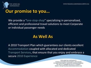 Our promise to you…
 We provide a “one-stop-shop” specializing in personalized,
                 one-stop-shop
 efficient and professional travel solutions to meet Corporate
 or individual passenger needs


                     As Well As
 A 2010 Transport Plan which guarantees our clients excellent
 Accommodation coupled with allocated and dedicated
 Transport Services, that ensure that you enjoy and embrace a
           Services
 secure 2010 Experience
 