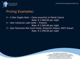 Pricing Examples:
4 – 5 Star Eagles Nest – Close proximity to Monte Casino
                         Rate: R 3 900.00 per night
4 – Star Centurion Lake Hotel – Pretoria
                         Rate: R 3 299.00 per night
3 – Star Peermont Met Court Hotel, Emperors Palace, ORTI Airport
                         Rate: R 3 399.00 per night
 