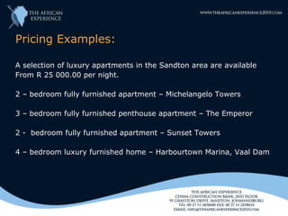 Pricing Examples:

A selection of luxury apartments in the Sandton area are available
From R 25 000.00 per night.

2 – bedroom fully furnished apartment – Michelangelo Towers

3 – bedroom fully furnished penthouse apartment – The Emperor

2 - bedroom fully furnished apartment – Sunset Towers

4 – bedroom luxury furnished home – Harbourtown Marina, Vaal Dam
 