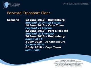 Forward Transport Plan:-
Scenario:   12 June 2010 – Rustenburg
            England vs United States
            18 June 2010 – Cape Town
            England vs Algeria
            23 June 2010 – Port Elizabeth
            England vs Slovenia
            26 June 2010 – Rustenburg
            Round of 16
            2 July 2010 – Johannesburg
            Quarter Final
            6 July 2010 – Cape Town
            Semi-Final
 