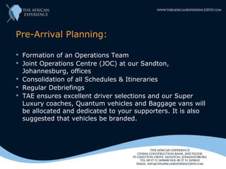 Pre-Arrival Planning:

   Formation of an Operations Team
   Joint Operations Centre (JOC) at our Sandton,
    Johannesburg, offices
   Consolidation of all Schedules & Itineraries
   Regular Debriefings
   TAE ensures excellent driver selections and our Super
    Luxury coaches, Quantum vehicles and Baggage vans will
    be allocated and dedicated to your supporters. It is also
    suggested that vehicles be branded.
 