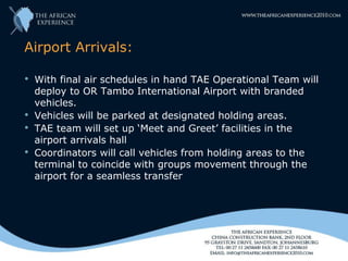 Airport Arrivals:

 With final air schedules in hand TAE Operational Team will
  deploy to OR Tambo International Airport with branded
  vehicles.
 Vehicles will be parked at designated holding areas.
 TAE team will set up ‘Meet and Greet’ facilities in the
  airport arrivals hall
 Coordinators will call vehicles from holding areas to the
  terminal to coincide with groups movement through the
  airport for a seamless transfer
 