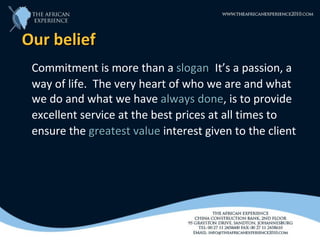 Our belief
 Commitment is more than a slogan. It’s a passion, a
                               slogan
 way of life. The very heart of who we are and what
 we do and what we have always done, is to provide
                                    done
 excellent service at the best prices at all times to
 ensure the greatest value interest given to the client
 