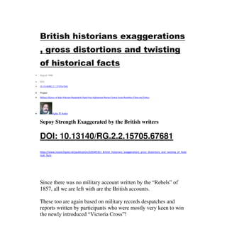 British historians exaggerations
, gross distortions and twisting
of historical facts
 August 1998
 DOI:
 10.13140/RG.2.2.15705.67681
 Project:
 Military History of India Pakistan Bangladesh Nepal Iran Afghanistan Burma Central Asian Republics China and Turkey
 Agha H Amin
Sepoy Strength Exaggerated by the British writers
DOI: 10.13140/RG.2.2.15705.67681
https://www.researchgate.net/publication/320345351_British_historians_exaggerations_gross_distortions_and_twisting_of_histo
rical_facts
Since there was no military account written by the “Rebels” of
1857, all we are left with are the British accounts.
These too are again based on military records despatches and
reports written by participants who were mostly very keen to win
the newly introduced “Victoria Cross”!
 