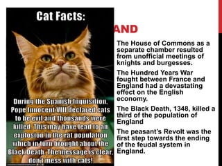 MEDIEVAL ENGLAND
The House of Commons as a
separate chamber resulted
from unofficial meetings of
knights and burgesses.
The Hundred Years War
fought between France and
England had a devastating
effect on the English
economy.
The Black Death, 1348, killed a
third of the population of
England
The peasant’s Revolt was the
first step towards the ending
of the feudal system in
England.
 