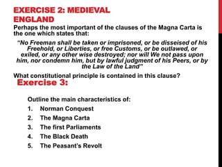 EXERCISE 2: MEDIEVAL
ENGLAND
Perhaps the most important of the clauses of the Magna Carta is
the one which states that:
“No Freeman shall be taken or imprisoned, or be disseised of his
Freehold, or Liberties, or free Customs, or be outlawed, or
exiled, or any other wise destroyed; nor will We not pass upon
him, nor condemn him, but by lawful judgment of his Peers, or by
the Law of the Land”
What constitutional principle is contained in this clause?
Outline the main characteristics of:
1. Norman Conquest
2. The Magna Carta
3. The first Parliaments
4. The Black Death
5. The Peasant’s Revolt
Exercise 3:
 