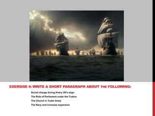 Social change during Hnery VII’s reign
The Role of Parliament under the Tudors
The Church in Tudor times
The Navy and overseas expansion
EXERSISE 4: WRITE A SHORT PARAGRAPH ABOUT THE FOLLOWING:
 