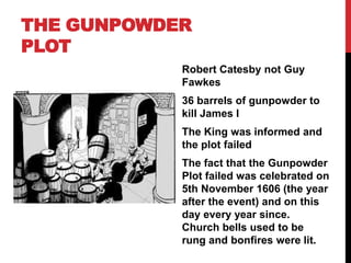 THE GUNPOWDER
PLOT
Robert Catesby not Guy
Fawkes
36 barrels of gunpowder to
kill James I
The King was informed and
the plot failed
The fact that the Gunpowder
Plot failed was celebrated on
5th November 1606 (the year
after the event) and on this
day every year since.
Church bells used to be
rung and bonfires were lit.
 