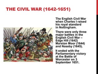 THE CIVIL WAR (1642-1651)
The English Civil War
when Charles I raised
his royal standard
in Nottingham.
There were only three
major battles in the
English Civil War –
Edge Hill (1642)
Marston Moor (1644)
and Naseby (1645).
It ended with the
Parliamentary victory
at the Battle of
Worcester on 3
September 1651.
 