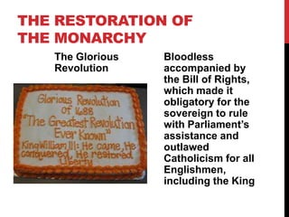 THE RESTORATION OF
THE MONARCHY
The Glorious
Revolution
Bloodless
accompanied by
the Bill of Rights,
which made it
obligatory for the
sovereign to rule
with Parliament’s
assistance and
outlawed
Catholicism for all
Englishmen,
including the King
 