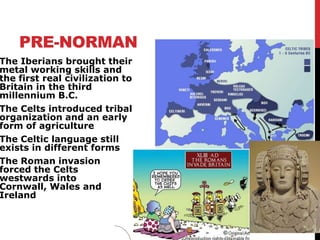 PRE-NORMAN
The Iberians brought their
metal working skills and
the first real civilization to
Britain in the third
millennium B.C.
The Celts introduced tribal
organization and an early
form of agriculture
The Celtic language still
exists in different forms
The Roman invasion
forced the Celts
westwards into
Cornwall, Wales and
Ireland
 
