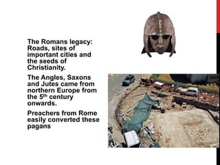 The Romans legacy:
Roads, sites of
important cities and
the seeds of
Christianity.
The Angles, Saxons
and Jutes came from
northern Europe from
the 5th century
onwards.
Preachers from Rome
easily converted these
pagans
 