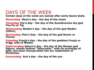 DAYS OF THE WEEK
Certain days of the week are named after early Saxon Gods.
Monandæg Moon's day - the day of the moon
Tiwesdæg Tiw's-day - the day of the Scandinavian sky god
Tiw,Tiu or Tig
Wodnesdæg Woden's day - the day of the god Woden
(Othin)
Ðunresdæg Thor's Day - the day of the god Ðunor or
Thunor
Frigedæg Freyja's day - the day of the goddess Freyja or
Frigg, wife to Woden
Sæternesdæg Saturn's day - the day of the Roman god
Saturn, whose festival "Saturnalia," with its exchange of
gifts, has been incorporated into our celebration of
Christmas.
Sunnandæg Sun's day - the day of the sun
 