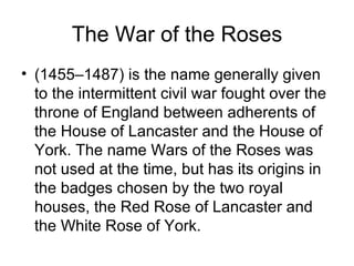 The War of the Roses (1455–1487) is the name generally given to the intermittent civil war fought over the throne of England between adherents of the House of Lancaster and the House of York. The name Wars of the Roses was not used at the time, but has its origins in the badges chosen by the two royal houses, the Red Rose of Lancaster and the White Rose of York.  