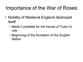 Importance of the War of Roses Nobility of Medieval England destroyed itself Made it possible for the House of Tudor to rule Beginning of the formation of the English Nation 