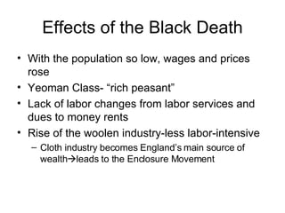 Effects of the Black Death With the population so low, wages and prices rose Yeoman Class- “rich peasant” Lack of labor changes from labor services and dues to money rents Rise of the woolen industry-less labor-intensive Cloth industry becomes England’s main source of wealth  leads to the Enclosure Movement 